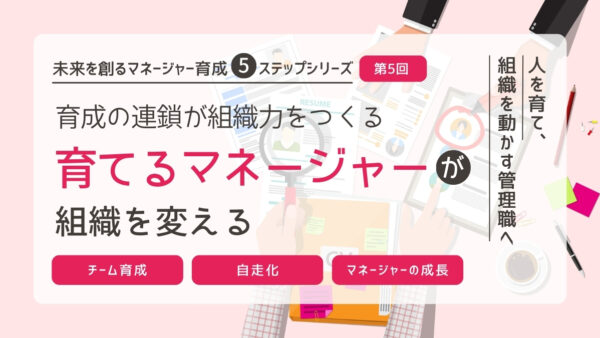 育成の連鎖が組織力をつくる｜“育てるマネージャー”が、組織を変える